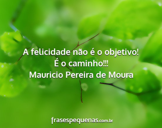Mauricio Pereira de Moura - A felicidade não é o objetivo! É o caminho!!!...