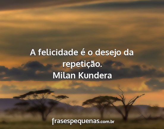 Milan Kundera - A felicidade é o desejo da repetição....