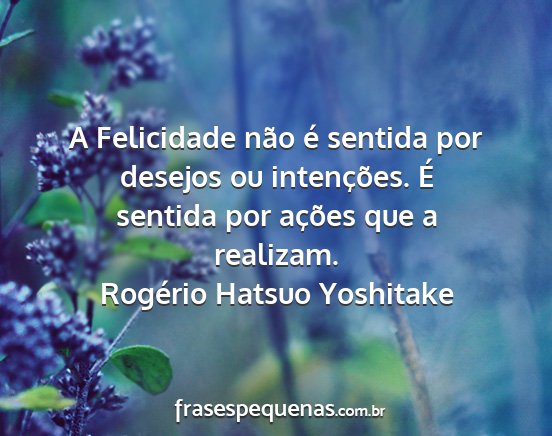 Rogério Hatsuo Yoshitake - A Felicidade não é sentida por desejos ou...