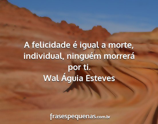 Wal Águia Esteves - A felicidade é igual a morte, individual,...