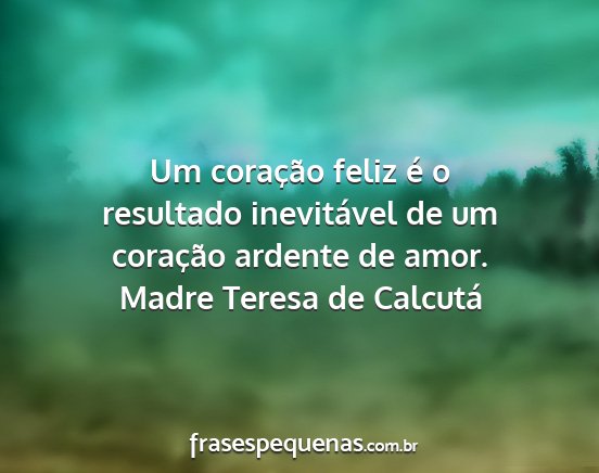 Madre Teresa de Calcutá - Um coração feliz é o resultado inevitável de...