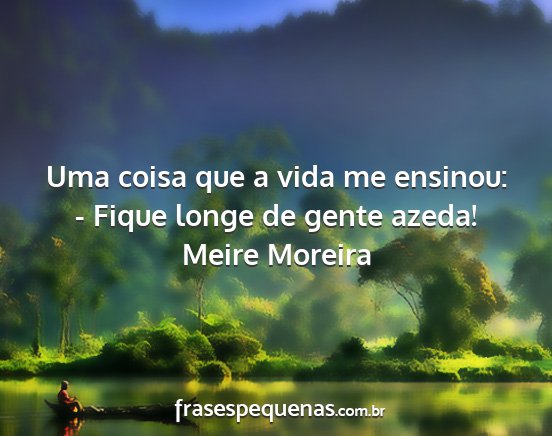 Meire Moreira - Uma coisa que a vida me ensinou: - Fique longe de...