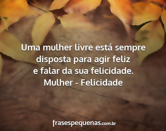 Mulher - Felicidade - Uma mulher livre está sempre disposta para agir...