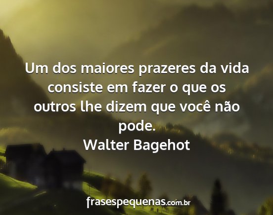 Walter Bagehot - Um dos maiores prazeres da vida consiste em fazer...