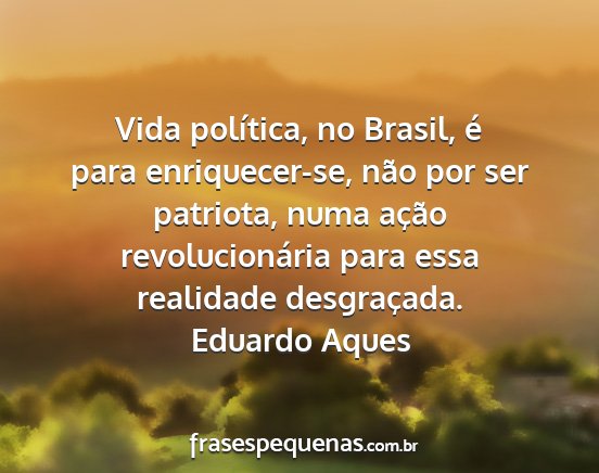 Eduardo Aques - Vida política, no Brasil, é para enriquecer-se,...