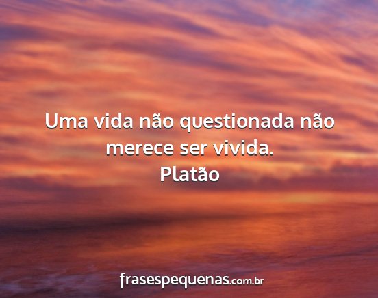 Platão - Uma vida não questionada não merece ser vivida....