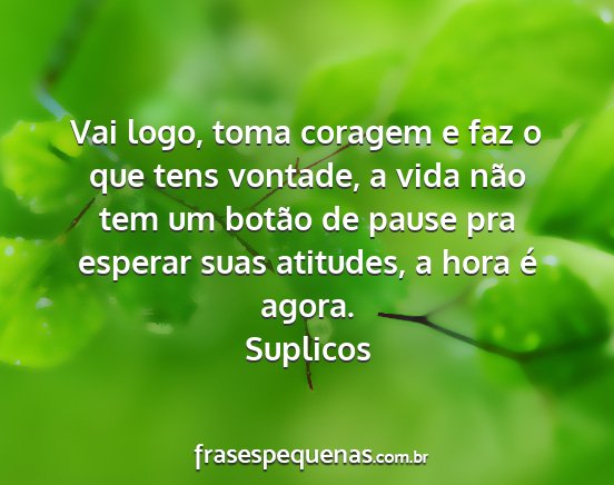 Suplicos - Vai logo, toma coragem e faz o que tens vontade,...