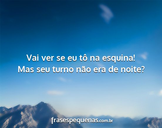 Vai ver se eu tô na esquina! Mas seu turno não...