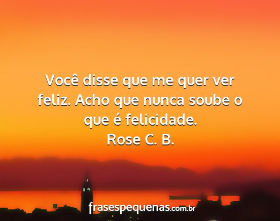 Rose C. B. - Você disse que me quer ver feliz. Acho que nunca...