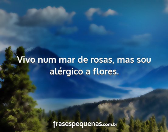 Vivo num mar de rosas, mas sou alérgico a flores....