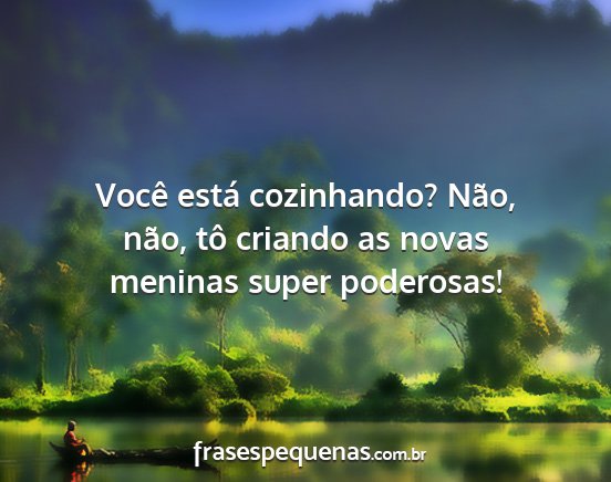 Você está cozinhando? Não, não, tô criando...