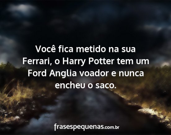 Você fica metido na sua Ferrari, o Harry Potter...