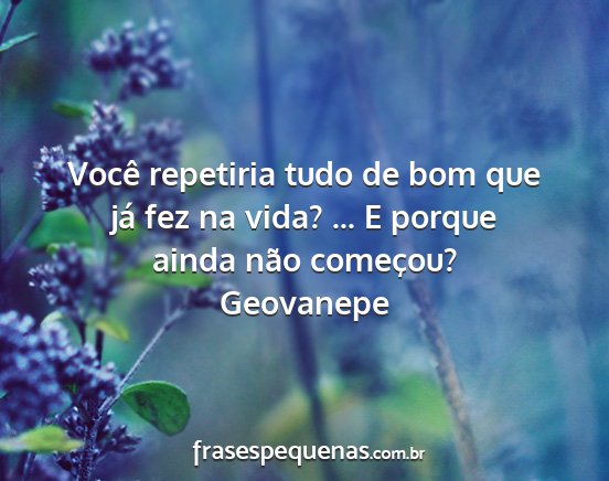 Geovanepe - Você repetiria tudo de bom que já fez na vida?...
