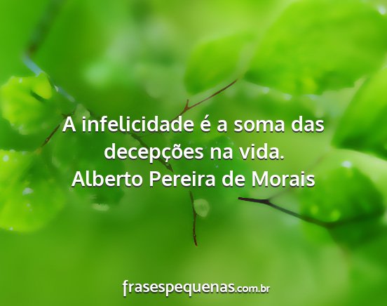 Alberto Pereira de Morais - A infelicidade é a soma das decepções na vida....