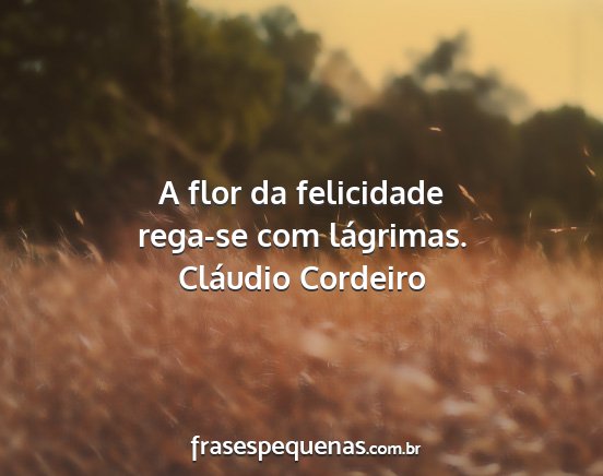 Cláudio Cordeiro - A flor da felicidade rega-se com lágrimas....