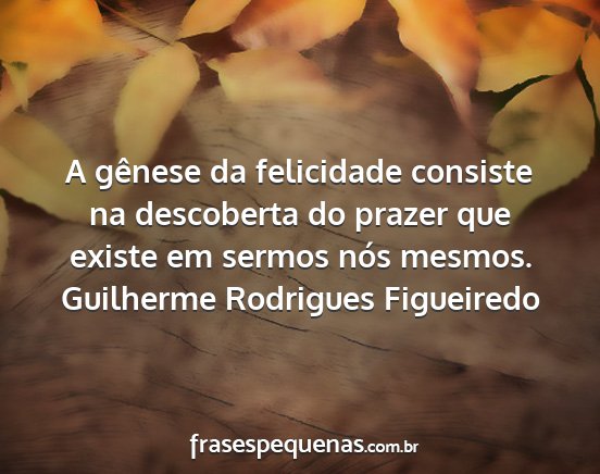 Guilherme Rodrigues Figueiredo - A gênese da felicidade consiste na descoberta do...
