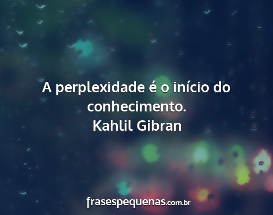 Kahlil Gibran - A perplexidade é o início do conhecimento....