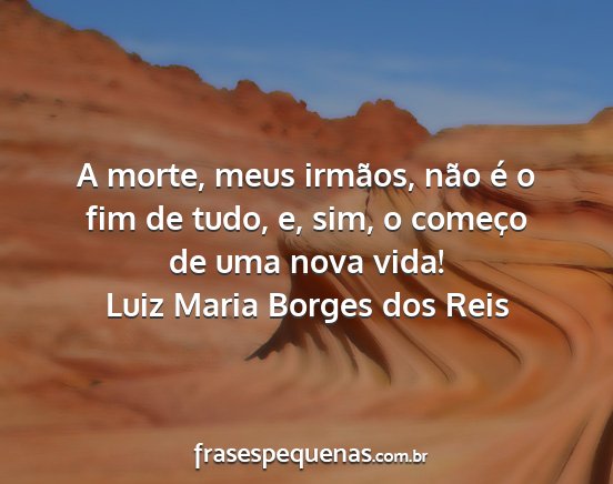 Luiz Maria Borges dos Reis - A morte, meus irmãos, não é o fim de tudo, e,...