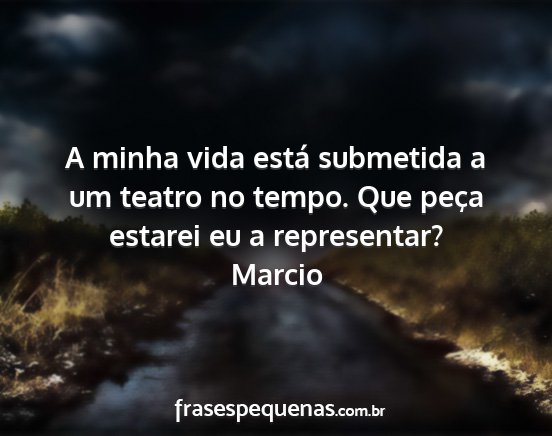 Marcio - A minha vida está submetida a um teatro no...