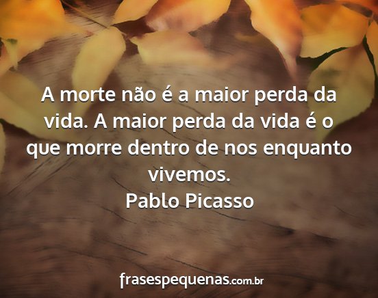 Pablo Picasso - A morte não é a maior perda da vida. A maior...