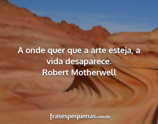 Robert Motherwell - A onde quer que a arte esteja, a vida desaparece....